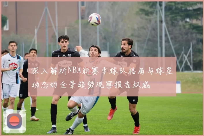 深入解析NBA新赛季球队格局与球星动态的全景趋势观察报告权威