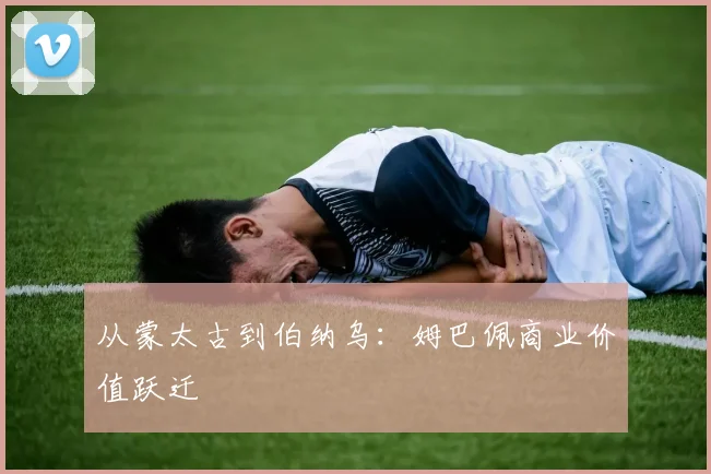 从蒙太古到伯纳乌：姆巴佩商业价值跃迁