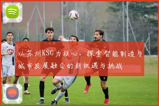 以苏州KSG为核心，探索智能制造与城市发展融合的新机遇与挑战