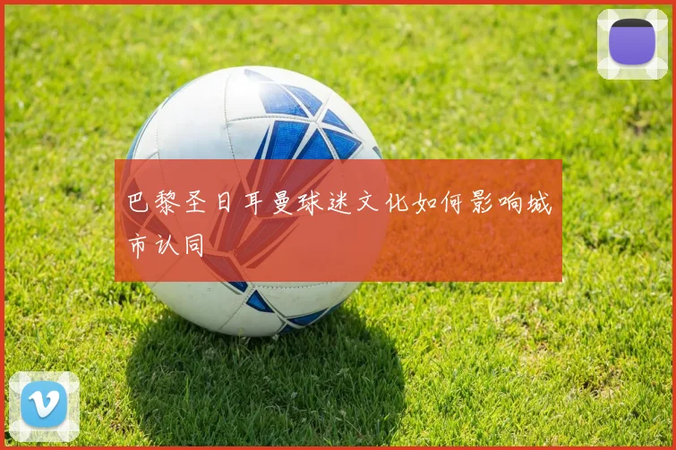 巴黎圣日耳曼球迷文化如何影响城市认同