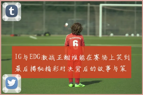 IG与EDG激战正酣谁能在赛场上笑到最后揭秘精彩对决背后的故事与策略