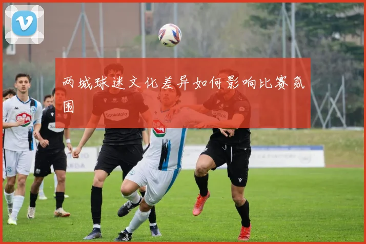 两城球迷文化差异如何影响比赛氛围