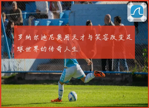 罗纳尔迪尼奥用天才与笑容改变足球世界的传奇人生