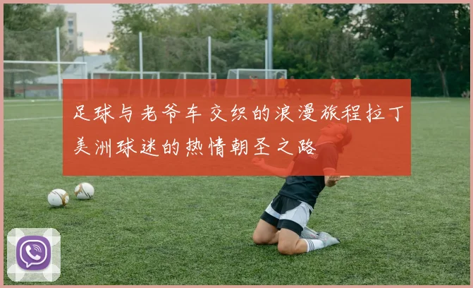 足球与老爷车交织的浪漫旅程拉丁美洲球迷的热情朝圣之路