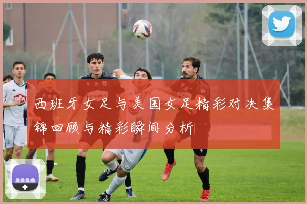西班牙女足与美国女足精彩对决集锦回顾与精彩瞬间分析