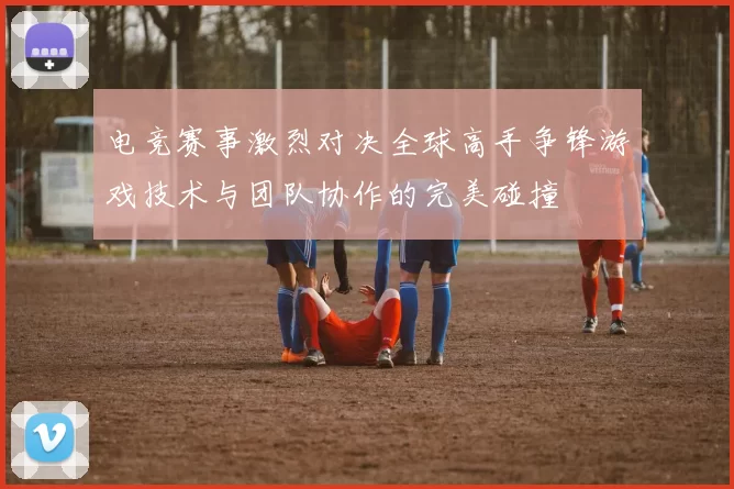 电竞赛事激烈对决全球高手争锋游戏技术与团队协作的完美碰撞