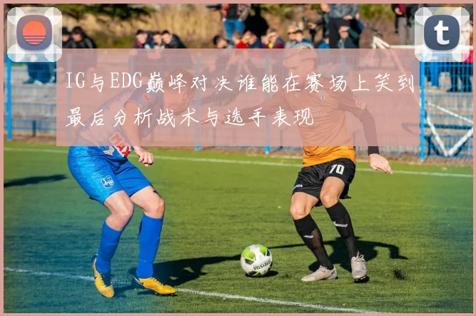 IG与EDG巅峰对决谁能在赛场上笑到最后分析战术与选手表现