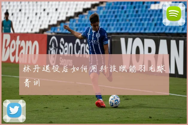 林丹退役后如何用科技赋能羽毛球青训