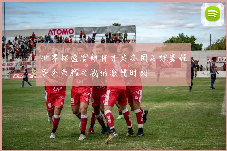 世界杯盛宴即将开启各国足球豪强争夺荣耀之战的激情时刻
