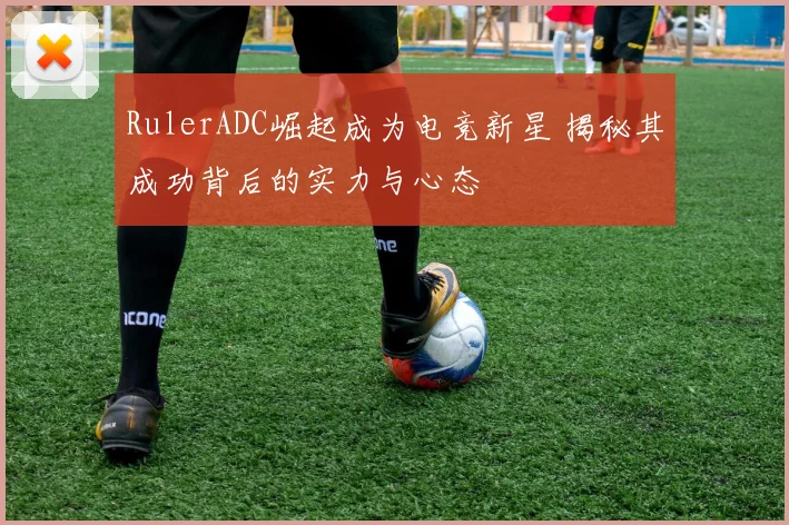 RulerADC崛起成为电竞新星 揭秘其成功背后的实力与心态