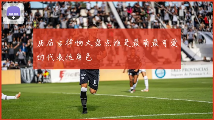 历届吉祥物大盘点谁是最萌最可爱的代表性角色