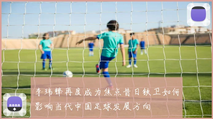 李玮锋再度成为焦点昔日铁卫如何影响当代中国足球发展方向